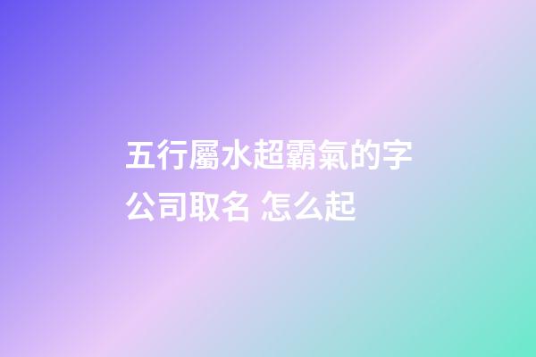 五行屬水超霸氣的字公司取名 怎么起-第1張-公司起名-玄機(jī)派